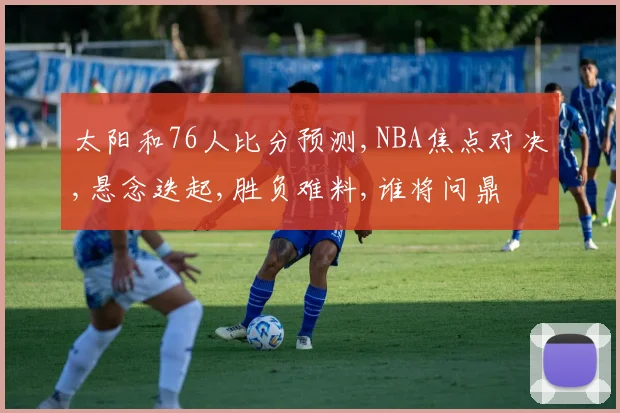 太阳和76人比分预测,NBA焦点对决,悬念迭起,胜负难料,谁将问鼎