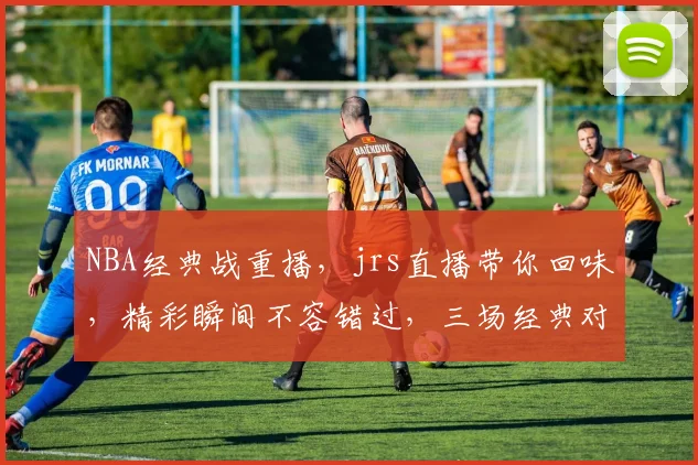 NBA经典战重播，jrs直播带你回味，精彩瞬间不容错过，三场经典对决，不容错过