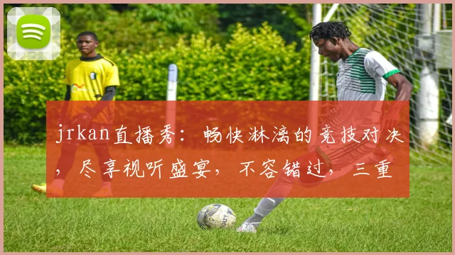 jrkan直播秀：畅快淋漓的竞技对决，尽享视听盛宴，不容错过，三重惊喜逗你笑