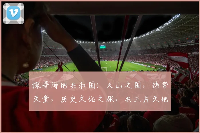 探寻海地共和国：火山之国，热带天堂，历史文化之旅，共三片天地，风情无限
